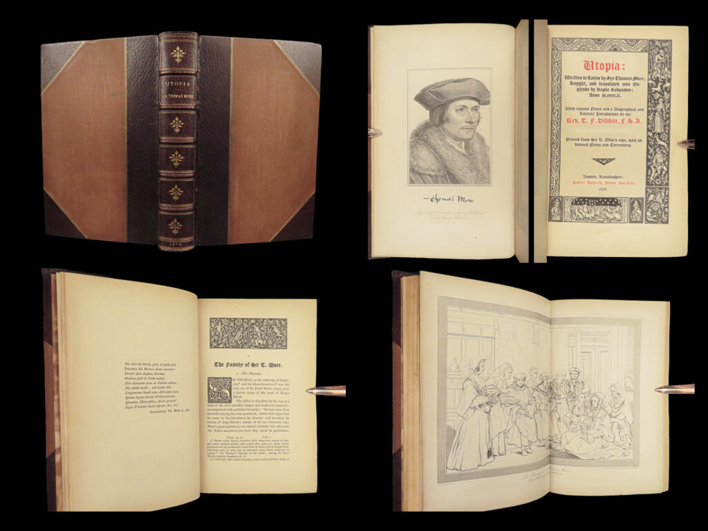 1878 thomas more utopia socialism communism utopian politics dystopian marxism |   “<em>[how can anyone] be silly enough to think himself better than other people”</em> ― thomas more, ‘<em>utopia’</em>   this famous book by thomas more, ‘<em>utopia</em>,’ depicts a fictional island society with its own social, religious, and political customs. First published in 1516, many 16<sup>th</sup>-century critics were curious and confused at the reason more wrote the work. Many aspects of ‘<em>utopia’</em> describe life in a monastery, yet still, more seems to be criticizing european society – which he considered to have many problems. More, a devout catholic, writes of controversial topics which those on the island of utopia practiced such as divorce, euthanasia, married priests, and female priests. These practices were widely opposed within the catholic faith, but more cites them as commonplace in his writing.   ‘<em>utopia’</em> is even polarizing in terms of modern politics. It seems to have been influential to anabaptists, communism, and social marxism. Though, ‘the answer implied by “<em>utopia</em>” was that political realities must be changed in order to free men. ” “more was claiming that community pressure could be made to correspond to and to endorse conscience and the way to achieve this was through institutional and legal regulation, supervision and control…the environment of the monastery. ” (davis, 57-58).   this 1878 english edition of more’s ‘<em>utopia’</em> features the 1551 english translation of raphe robinson with notes and an important introduction by thomas dibdin. Curiously, according to lowndes, the portraits of thomas more are “critically discussed”. This <strong>limited edition is hand-numbered 27 of only 100 copies</strong> and is signed by publisher r. Roberts<strong>. Quite rare! </strong> <em> </em>